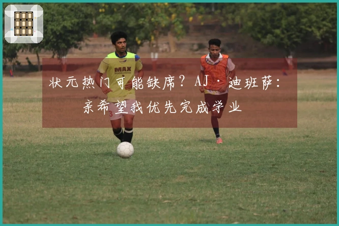 状元热门可能缺席？AJ·迪班萨：母亲希望我优先完成学业