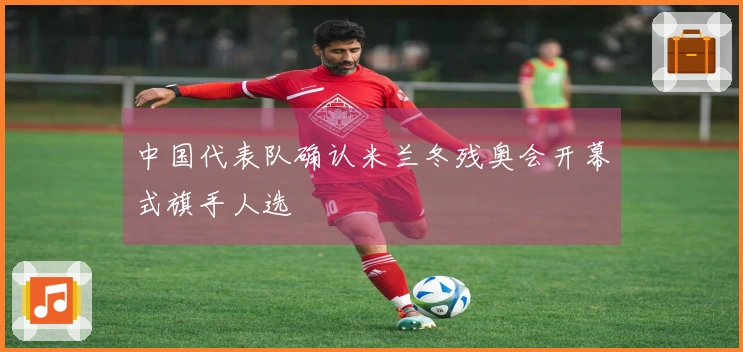 中国代表队确认米兰冬残奥会开幕式旗手人选