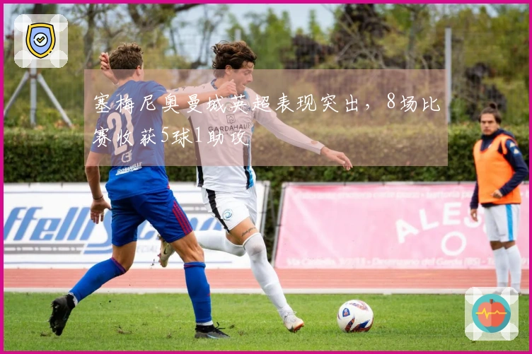 塞梅尼奥曼城英超表现突出,8场比赛收获5球1助攻