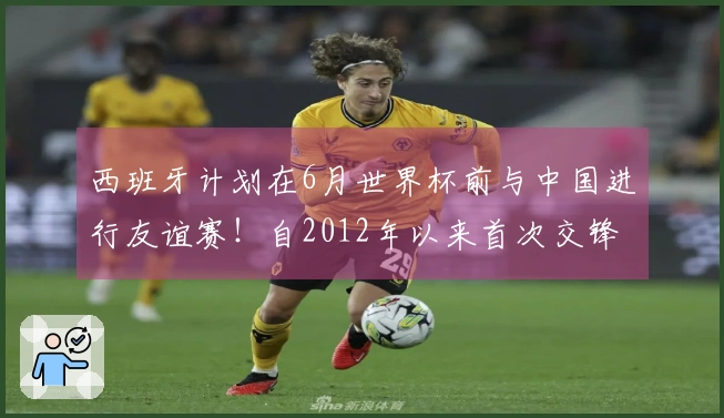 西班牙计划在6月世界杯前与中国进行友谊赛！自2012年以来首次交锋