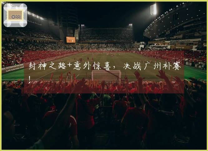 封神之路+意外惊喜，决战广州补赛！
