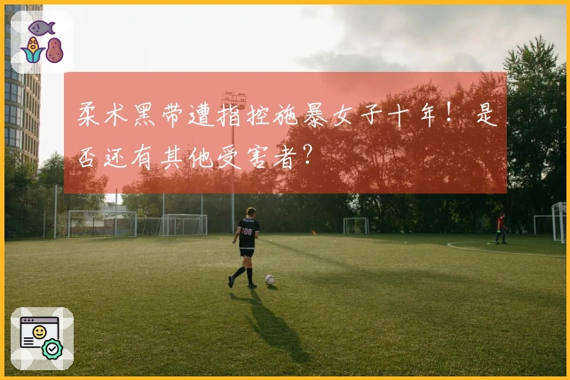 柔术黑带遭指控施暴女子十年！是否还有其他受害者？