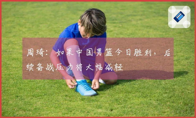 周琦：如果中国男篮今日胜利，后续备战压力将大幅减轻