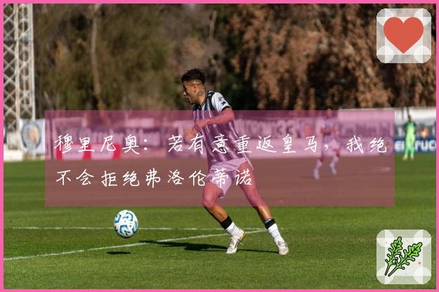 穆里尼奥：若有意重返皇马，我绝不会拒绝弗洛伦蒂诺