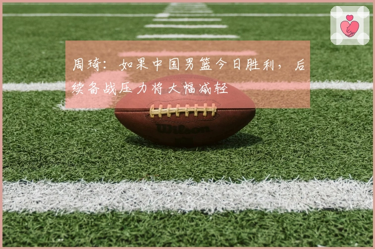 周琦：如果中国男篮今日胜利，后续备战压力将大幅减轻