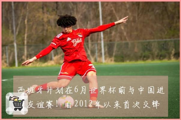 西班牙计划在6月世界杯前与中国进行友谊赛！自2012年以来首次交锋