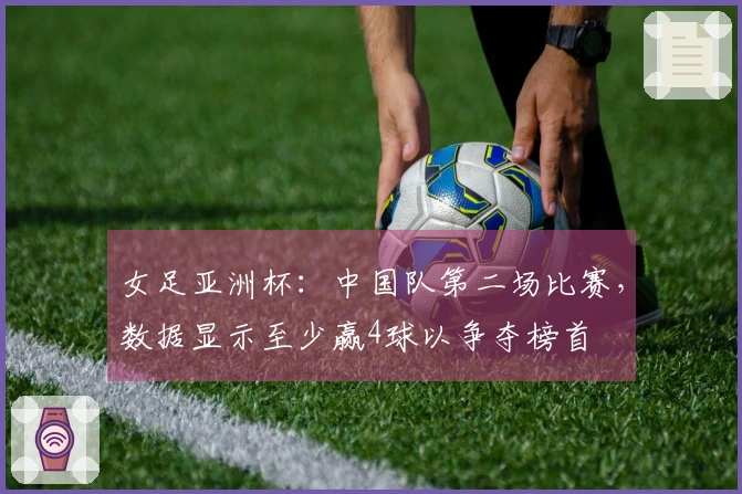 女足亚洲杯：中国队第二场比赛，数据显示至少赢4球以争夺榜首
