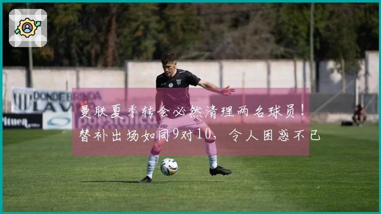 曼联夏季转会必然清理两名球员！替补出场如同9对10，令人困惑不已