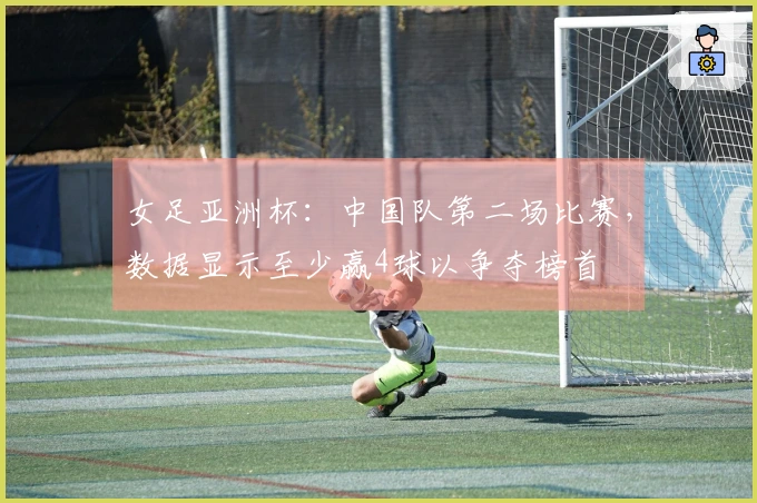 女足亚洲杯:中国队第二场比赛,数据显示至少赢4球以争夺榜首