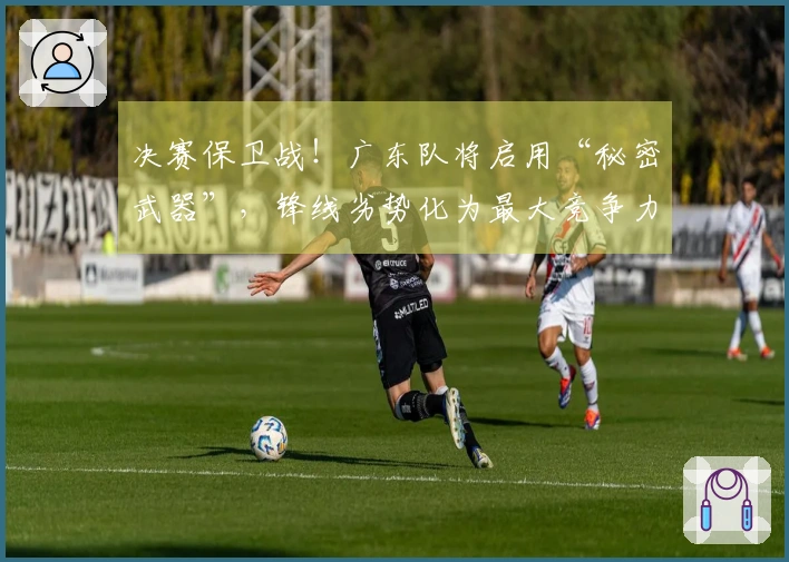 决赛保卫战！广东队将启用“秘密武器”，锋线劣势化为最大竞争力！