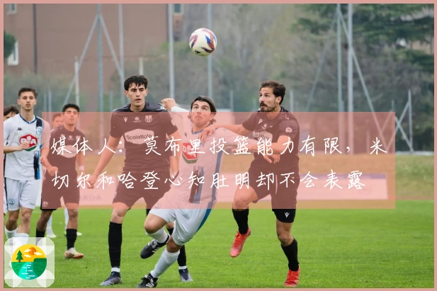 媒体人:莫布里投篮能力有限,米切尔和哈登心知肚明却不会表露