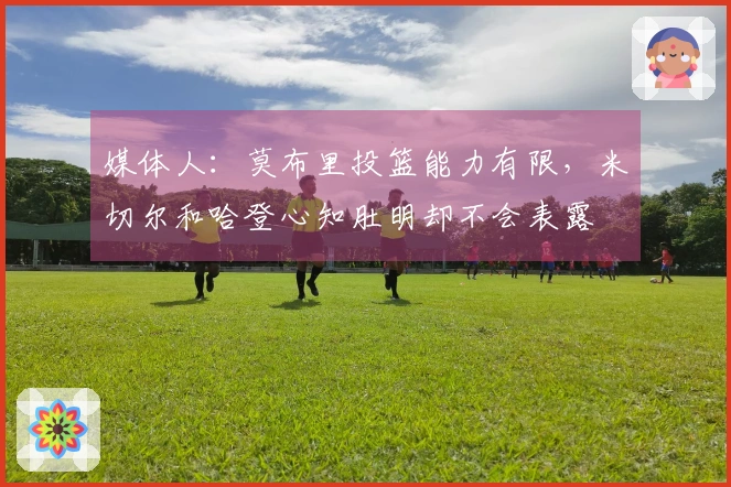 媒体人：莫布里投篮能力有限，米切尔和哈登心知肚明却不会表露