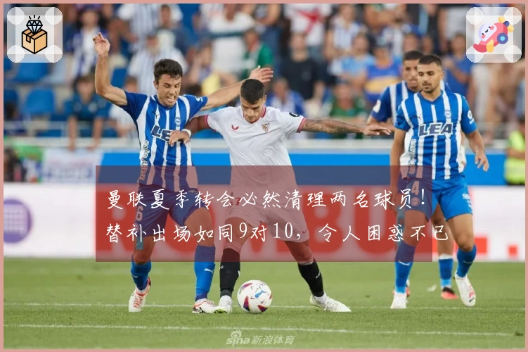 曼联夏季转会必然清理两名球员!替补出场如同9对10,令人困惑不已