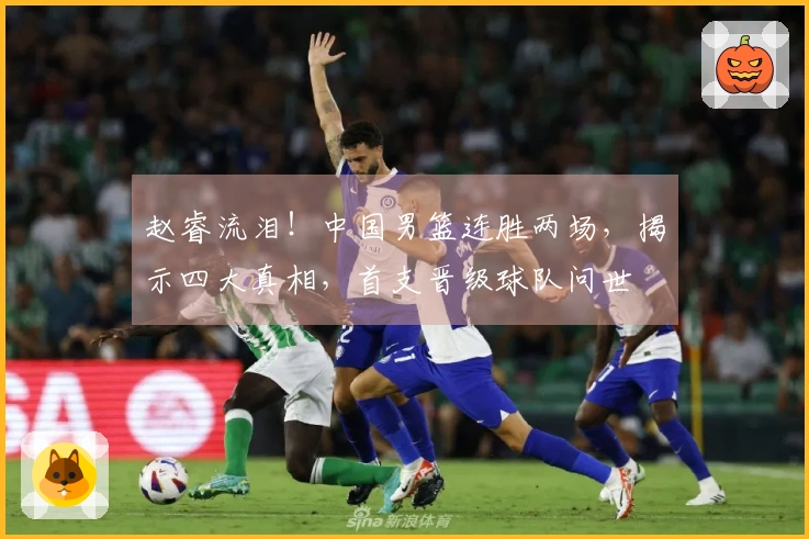 赵睿流泪！中国男篮连胜两场，揭示四大真相，首支晋级球队问世