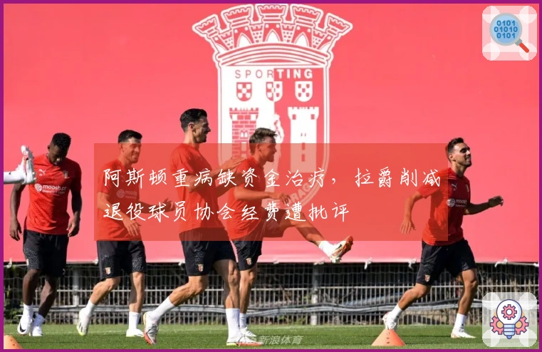 阿斯顿重病缺资金治疗，拉爵削减退役球员协会经费遭批评